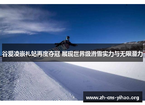 谷爱凌崇礼站再度夺冠 展现世界级滑雪实力与无限潜力 谷爱凌崇礼站再度夺冠 展现世界级滑雪实力与无限潜力