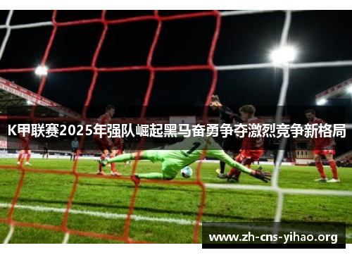 K甲联赛2025年强队崛起黑马奋勇争夺激烈竞争新格局 K甲联赛2025年强队崛起黑马奋勇争夺激烈竞争新格局