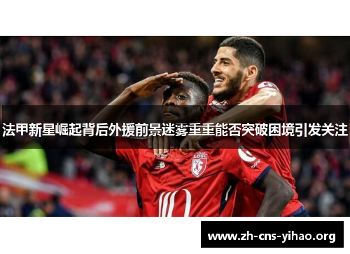 法甲新星崛起背后外援前景迷雾重重能否突破困境引发关注 法甲新星崛起背后外援前景迷雾重重能否突破困境引发关注