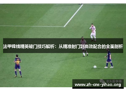 法甲锋线精英破门技巧解析:从精准射门到高效配合的全面剖析 法甲锋线精英破门技巧解析:从精准射门到高效配合的全面剖析