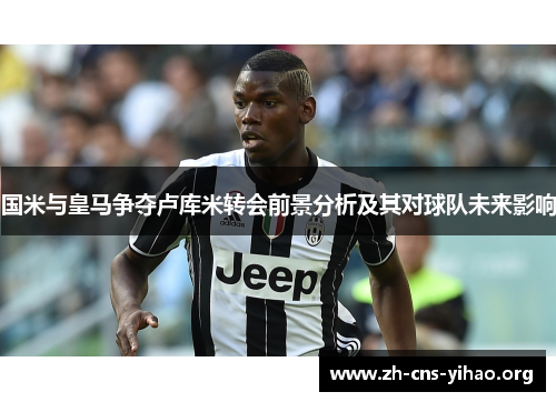 国米与皇马争夺卢库米转会前景分析及其对球队未来影响 国米与皇马争夺卢库米转会前景分析及其对球队未来影响