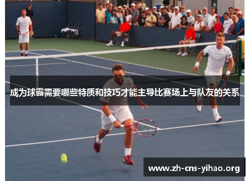 成为球霸需要哪些特质和技巧才能主导比赛场上与队友的关系 成为球霸需要哪些特质和技巧才能主导比赛场上与队友的关系