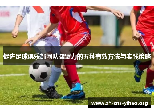 促进足球俱乐部团队凝聚力的五种有效方法与实践策略 促进足球俱乐部团队凝聚力的五种有效方法与实践策略
