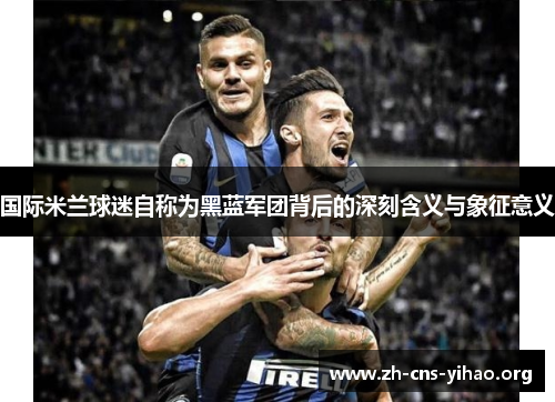 国际米兰球迷自称为黑蓝军团背后的深刻含义与象征意义 国际米兰球迷自称为黑蓝军团背后的深刻含义与象征意义