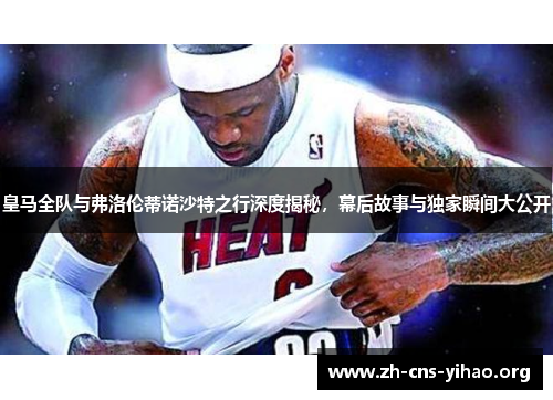 皇马全队与弗洛伦蒂诺沙特之行深度揭秘,幕后故事与独家瞬间大公开 皇马全队与弗洛伦蒂诺沙特之行深度揭秘,幕后故事与独家瞬间大公开