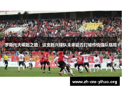 罗斯托夫崛起之路:这支新兴球队未来能否打破传统强队格局 罗斯托夫崛起之路:这支新兴球队未来能否打破传统强队格局