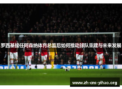 罗西基接任阿森纳体育总监后如何推动球队重建与未来发展 罗西基接任阿森纳体育总监后如何推动球队重建与未来发展