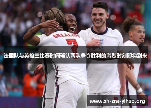 法国队与英格兰比赛时间确认两队争夺胜利的激烈时刻即将到来 法国队与英格兰比赛时间确认两队争夺胜利的激烈时刻即将到来